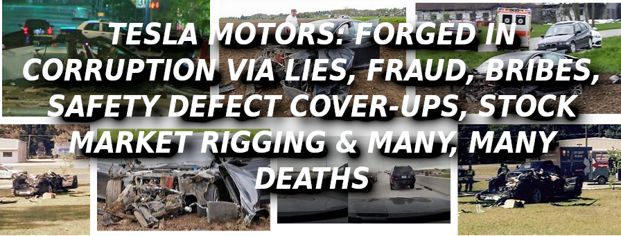 TESLA-CRASHES-CAUSED-BY-HACKERS-Elon-Musk-Corruption-And-Crappy-Engineering-Make-Tesla-Cars-So-Unsafe-
Keywords: Rare Earth Mines Of Afghanistan, New America Foundation Corruption, Obama, Obama Campaign Finance, Obama FEC violations, Palo Alto Mafia, Paypal Mafia, Pelosi Corruption, Political bribes, Political Insider,  Eric Schmidts Sex Penthouse, SEC Investigation