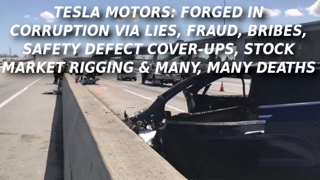 TESLA-DEATH-CAR-6533-Elon-Musk-Corruption-And-Crappy-Engineering-Make-Tesla-Cars-So-Unsafe-
Keywords: Rare Earth Mines Of Afghanistan, New America Foundation Corruption, Obama, Obama Campaign Finance, Obama FEC violations, Palo Alto Mafia, Paypal Mafia, Pelosi Corruption, Political bribes, Political Insider,  Eric Schmidts Sex Penthouse, SEC Investigation