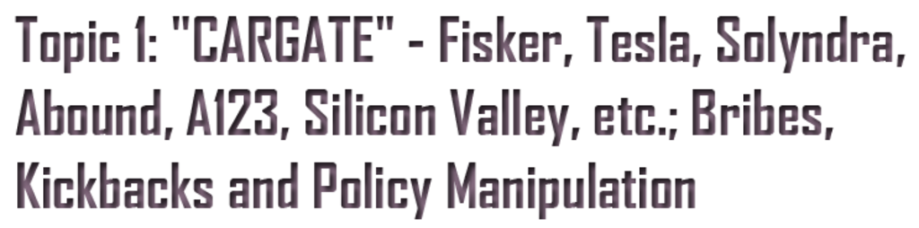 TOPIC-1 TESLA MOTORS IS CORRUPT AND UNSAFE
Keywords: Rare Earth Mines Of Afghanistan, New America Foundation Corruption, Obama, Obama Campaign Finance, Obama FEC violations, Palo Alto Mafia, Paypal Mafia, Pelosi Corruption, Political bribes, Political Insider,  Eric Schmidts Sex Penthouse, SEC Investigation